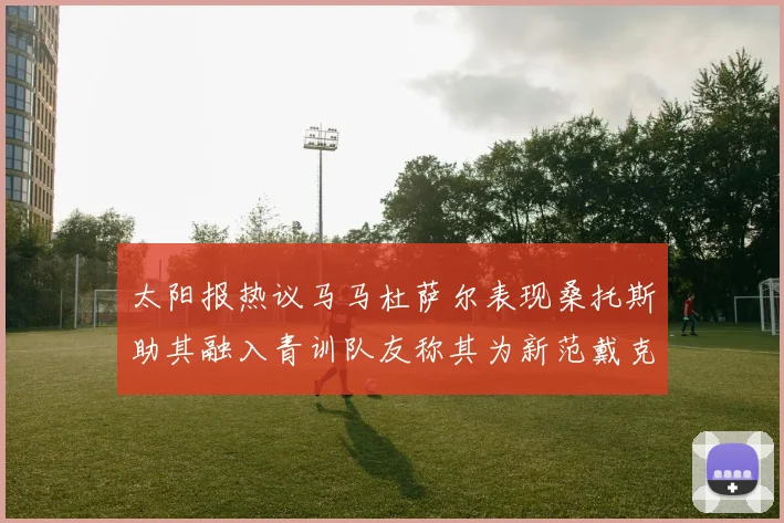 太阳报热议马马杜萨尔表现桑托斯助其融入青训队友称其为新范戴克