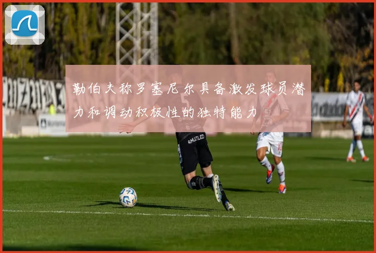 勒伯夫称罗塞尼尔具备激发球员潜力和调动积极性的独特能力