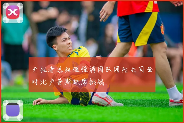 开拓者总经理强调团队团结共同面对比卢普斯缺席挑战