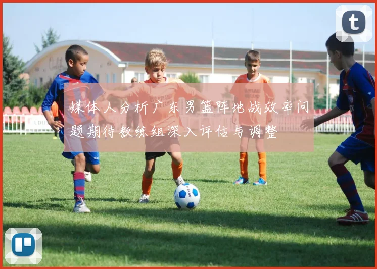 媒体人分析广东男篮阵地战效率问题期待教练组深入评估与调整