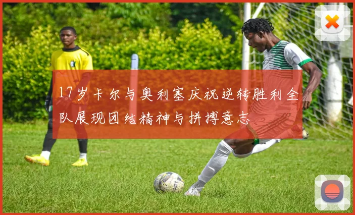 17岁卡尔与奥利塞庆祝逆转胜利全队展现团结精神与拼搏意志