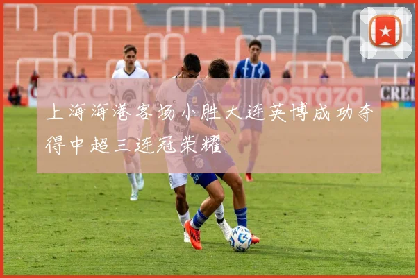 上海海港客场小胜大连英博成功夺得中超三连冠荣耀