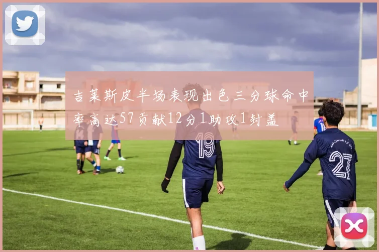吉莱斯皮半场表现出色三分球命中率高达57贡献12分1助攻1封盖