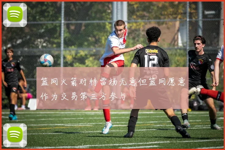 篮网火箭对特雷杨无意但篮网愿意作为交易第三方参与