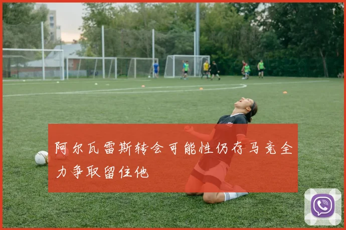阿尔瓦雷斯转会可能性仍存马竞全力争取留住他