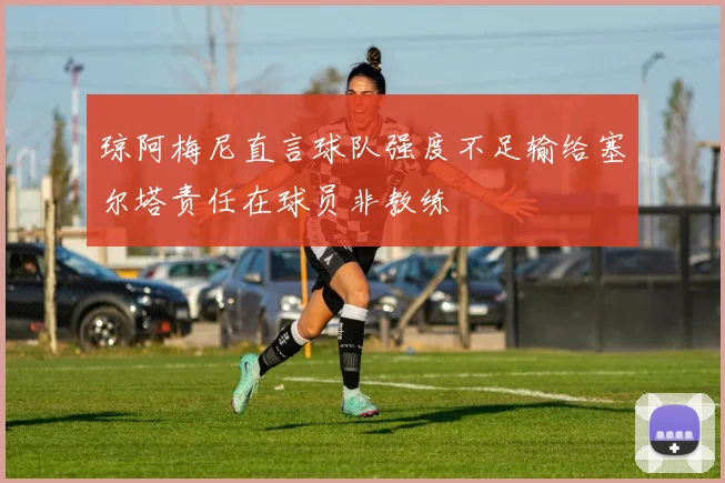 琼阿梅尼直言球队强度不足输给塞尔塔责任在球员非教练