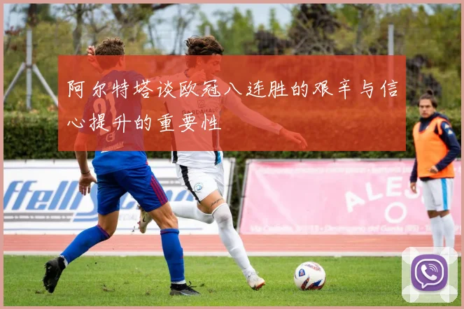 阿尔特塔谈欧冠八连胜的艰辛与信心提升的重要性