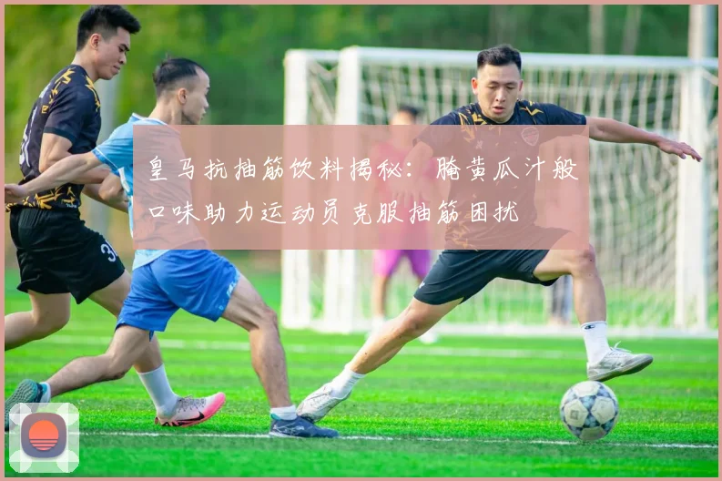 皇马抗抽筋饮料揭秘：腌黄瓜汁般口味助力运动员克服抽筋困扰