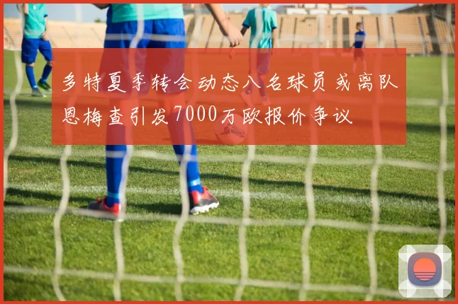 多特夏季转会动态八名球员或离队恩梅查引发7000万欧报价争议