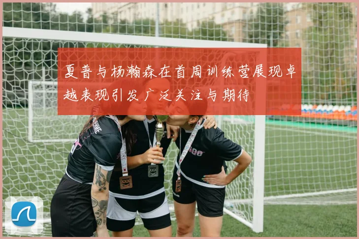 夏普与杨瀚森在首周训练营展现卓越表现引发广泛关注与期待