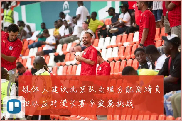 媒体人建议北京队合理分配周琦负担以应对漫长赛季疲惫挑战